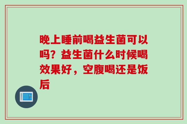 晚上睡前喝益生菌可以吗？益生菌什么时候喝效果好，空腹喝还是饭后