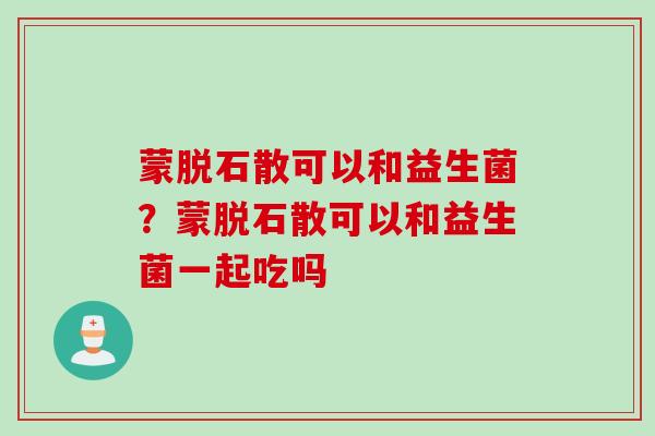 蒙脱石散可以和益生菌？蒙脱石散可以和益生菌一起吃吗