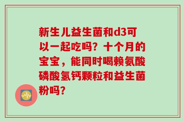 新生儿益生菌和d3可以一起吃吗？十个月的宝宝，能同时喝赖氨酸磷酸氢钙颗粒和益生菌粉吗？