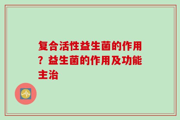 复合活性益生菌的作用？益生菌的作用及功能主