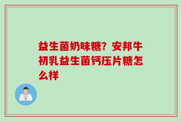 益生菌奶味糖?安邦牛初乳益生菌钙压片糖怎么样 益生菌奶味糖?安邦牛初乳益生菌钙压片糖怎么样