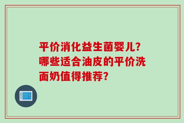 平价消化益生菌婴儿？哪些适合油皮的平价洗面奶值得推荐？