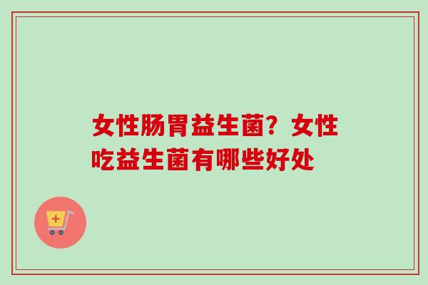 女性肠胃益生菌？女性吃益生菌有哪些好处
