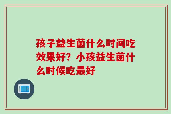 孩子益生菌什么时间吃效果好？小孩益生菌什么时候吃好