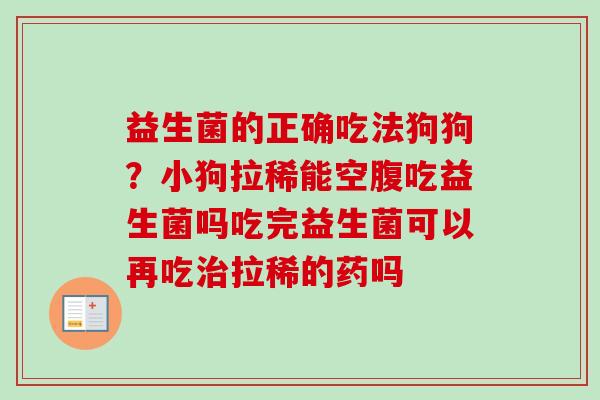益生菌的正确吃法狗狗？小狗拉稀能空腹吃益生菌吗吃完益生菌可以再吃拉稀的药吗