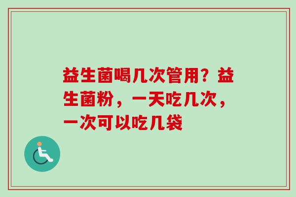 益生菌喝几次管用?益生菌粉,一天吃几次,一次可以吃几袋 益生菌喝几次管用?益生菌粉,一天吃几次,一次可以吃几袋