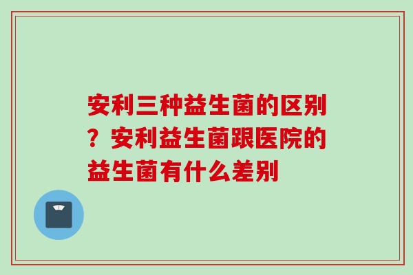 安利三种益生菌的区别？安利益生菌跟医院的益生菌有什么差别