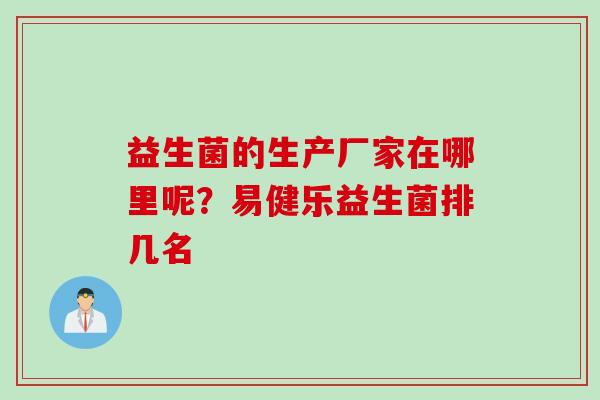 益生菌的生产厂家在哪里呢?易健乐益生菌排几名 益生菌的生产厂家在哪里呢?易健乐益生菌排几名