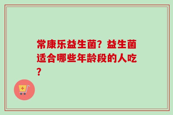 常康乐益生菌?益生菌适合哪些年龄段的人吃? 常康乐益生菌?益生菌适合哪些年龄段的人吃?