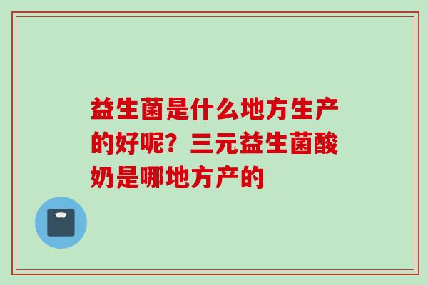 益生菌是什么地方生产的好呢?三元益生菌酸奶是哪地方产的 益生菌是什么地方生产的好呢?三元益生菌酸奶是哪地方产的