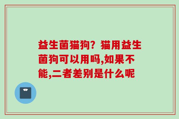 益生菌猫狗?猫用益生菌狗可以用吗,如果不能,二者差别是什么呢 益生菌猫狗?猫用益生菌狗可以用吗,如果不能,二者差别是什么呢