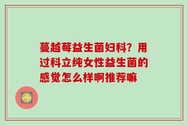蔓越莓益生菌?用过科立纯女性益生菌的感觉怎么样啊推荐嘛 蔓越莓益生菌?用过科立纯女性益生菌的感觉怎么样啊推荐嘛