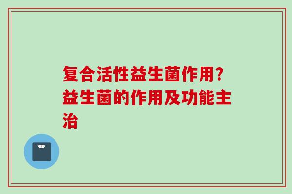 复合活性益生菌作用?益生菌的作用及功能主 复合活性益生菌作用?益生菌的作用及功能主