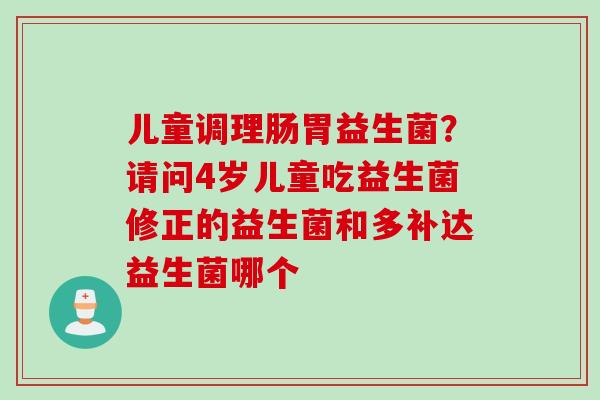 儿童调理肠胃益生菌?请问4岁儿童吃益生菌修正的益生菌和多补达益生菌哪个 儿童调理肠胃益生菌?请问4岁儿童吃益生菌修正的益生菌和多补达益生菌哪个
