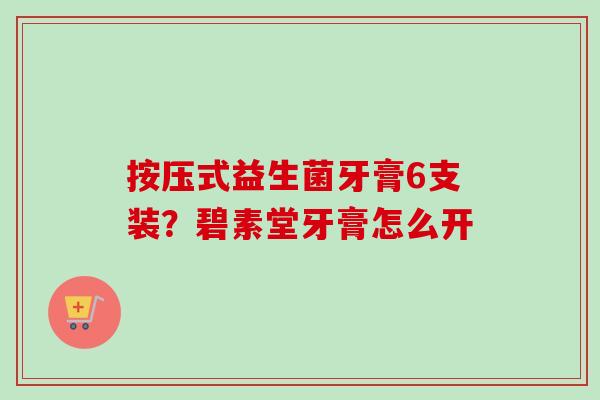按压式益生菌牙膏6支装？碧素堂牙膏怎么开