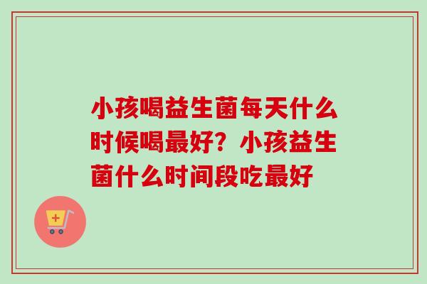 小孩喝益生菌每天什么时候喝好？小孩益生菌什么时间段吃好