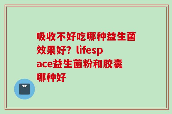 吸收不好吃哪种益生菌效果好?lifespace益生菌粉和胶囊哪种好 吸收不好吃哪种益生菌效果好?lifespace益生菌粉和胶囊哪种好