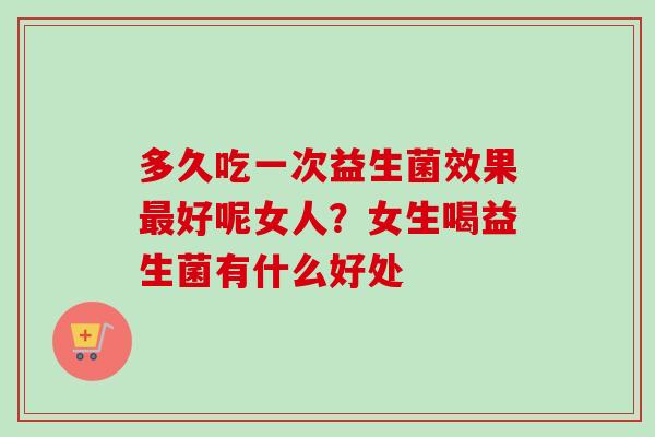 多久吃一次益生菌效果好呢女人?女生喝益生菌有什么好处 多久吃一次益生菌效果好呢女人?女生喝益生菌有什么好处