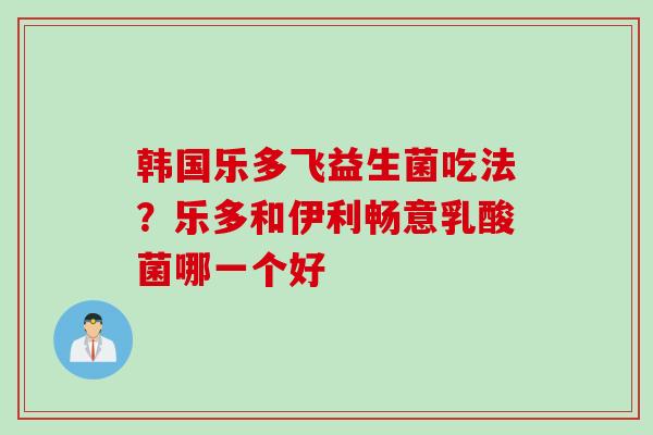 韩国乐多飞益生菌吃法？乐多和伊利畅意乳酸菌哪一个好
