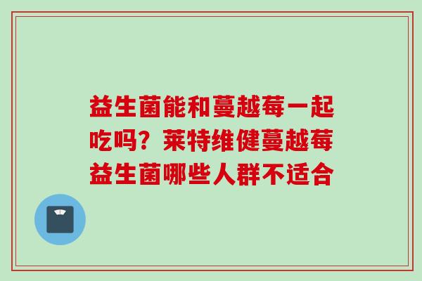 益生菌能和蔓越莓一起吃吗?莱特维健蔓越莓益生菌哪些人群不适合 益生菌能和蔓越莓一起吃吗?莱特维健蔓越莓益生菌哪些人群不适合