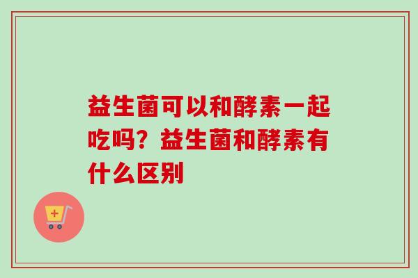益生菌可以和酵素一起吃吗？益生菌和酵素有什么区别