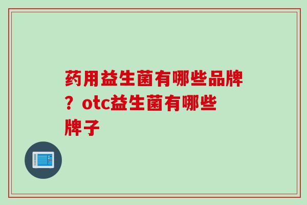 药用益生菌有哪些品牌?otc益生菌有哪些牌子 药用益生菌有哪些品牌?otc益生菌有哪些牌子