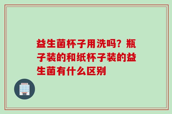 益生菌杯子用洗吗？瓶子装的和纸杯子装的益生菌有什么区别
