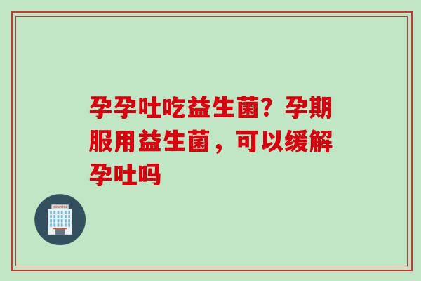 孕孕吐吃益生菌?孕期服用益生菌,可以缓解孕吐吗 孕孕吐吃益生菌?孕期服用益生菌,可以缓解孕吐吗
