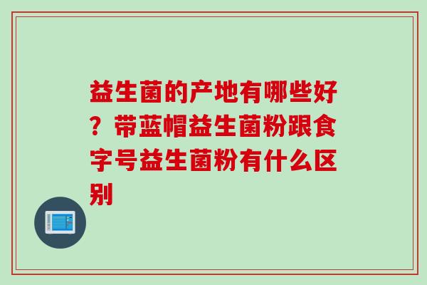益生菌的产地有哪些好？带蓝帽益生菌粉跟食字号益生菌粉有什么区别