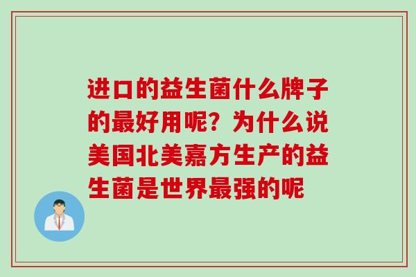进口的益生菌什么牌子的好用呢?为什么说美国北美嘉方生产的益生菌是世界强的呢 进口的益生菌什么牌子的好用呢?为什么说美国北美嘉方生产的益生菌是世界强的呢