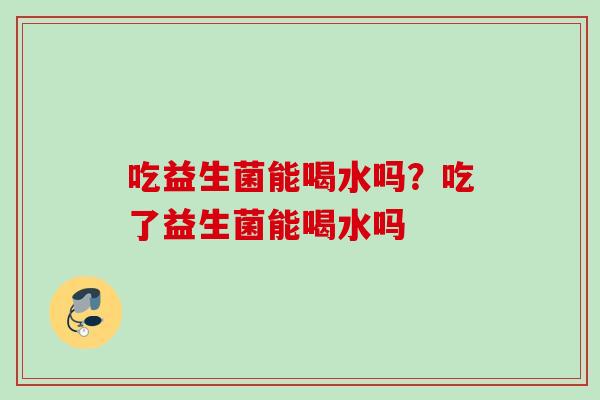 吃益生菌能喝水吗?吃了益生菌能喝水吗 吃益生菌能喝水吗?吃了益生菌能喝水吗