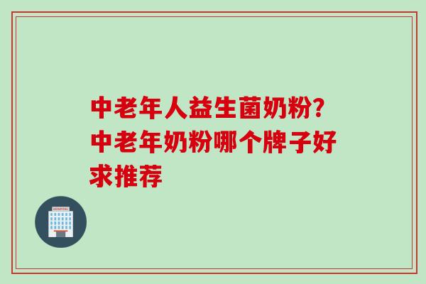 中老年人益生菌奶粉？中老年奶粉哪个牌子好求推荐
