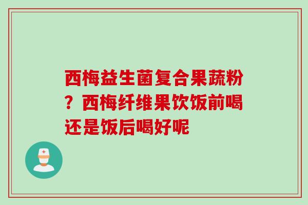 西梅益生菌复合果蔬粉？西梅纤维果饮饭前喝还是饭后喝好呢