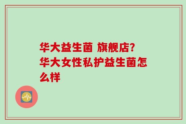 华大益生菌 旗舰店？华大女性私护益生菌怎么样