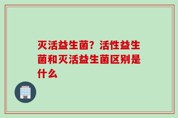 灭活益生菌？活性益生菌和灭活益生菌区别是什么