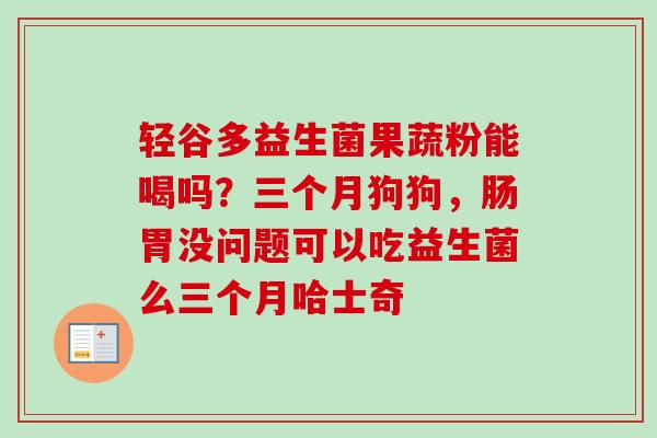轻谷多益生菌果蔬粉能喝吗？三个月狗狗，肠胃没问题可以吃益生菌么三个月哈士奇