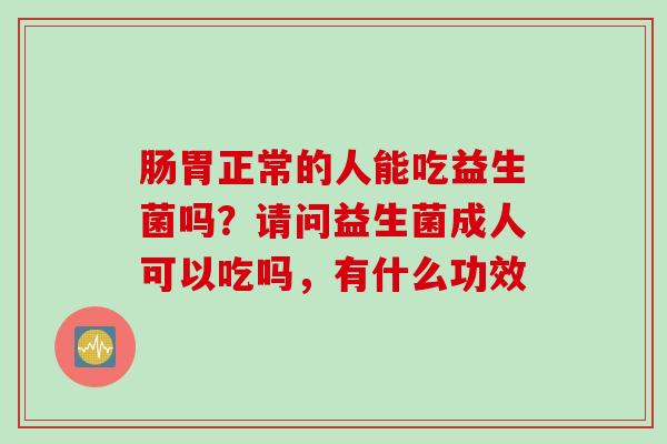 肠胃正常的人能吃益生菌吗？请问益生菌成人可以吃吗，有什么功效