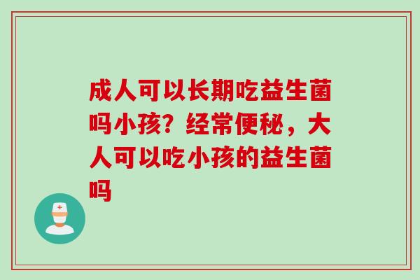 成人可以长期吃益生菌吗小孩？经常，大人可以吃小孩的益生菌吗