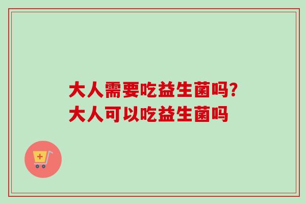 大人需要吃益生菌吗?大人可以吃益生菌吗 大人需要吃益生菌吗?大人可以吃益生菌吗
