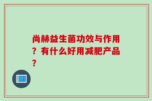 尚赫益生菌功效与作用?有什么好用产品? 尚赫益生菌功效与作用?有什么好用产品?