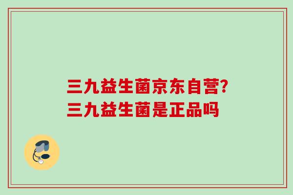 三九益生菌京东自营？三九益生菌是正品吗