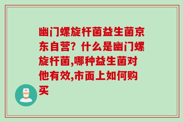 幽门螺旋杆菌益生菌京东自营?什么是幽门螺旋杆菌,哪种益生菌对他有效,市面上如何购买 幽门螺旋杆菌益生菌京东自营?什么是幽门螺旋杆菌,哪种益生菌对他有效,市面上如何购买
