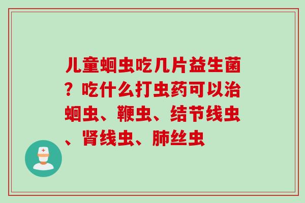 儿童蛔虫吃几片益生菌？吃什么打虫药可以蛔虫、鞭虫、结节线虫、线虫、丝虫