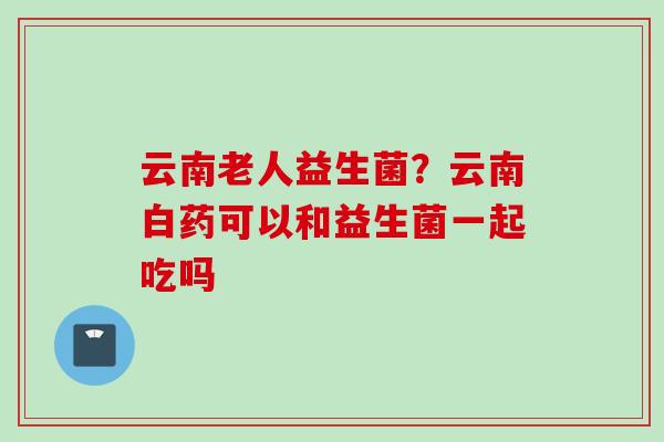 云南老人益生菌？云南白药可以和益生菌一起吃吗