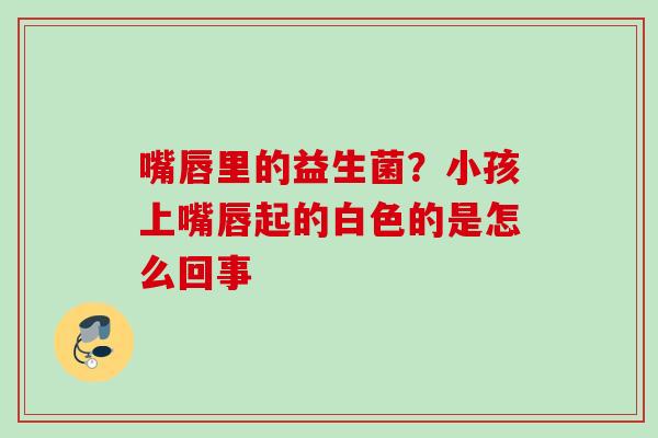 嘴唇里的益生菌?小孩上嘴唇起的白色的是怎么回事 嘴唇里的益生菌?小孩上嘴唇起的白色的是怎么回事