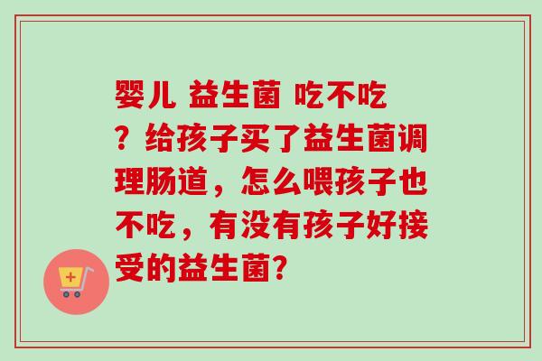 婴儿 益生菌 吃不吃？给孩子买了益生菌调理肠道，怎么喂孩子也不吃，有没有孩子好接受的益生菌？