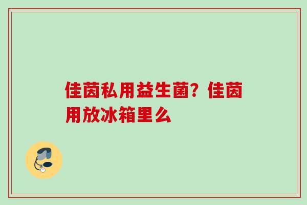 佳茵私用益生菌?佳茵用放冰箱里么 佳茵私用益生菌?佳茵用放冰箱里么