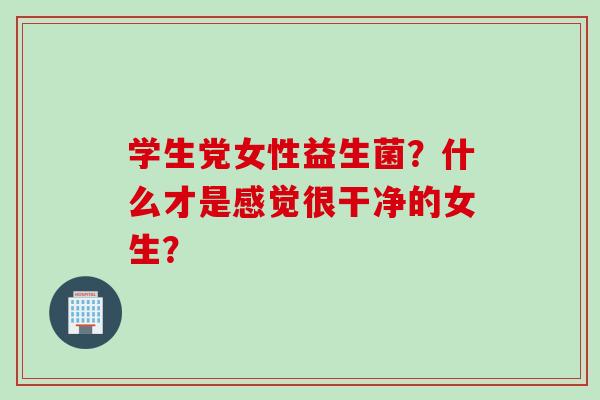 学生党女性益生菌?什么才是感觉很干净的女生? 学生党女性益生菌?什么才是感觉很干净的女生?