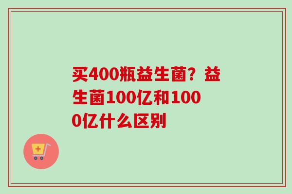 买400瓶益生菌？益生菌100亿和1000亿什么区别