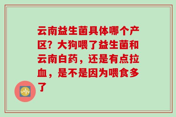 云南益生菌具体哪个产区？大狗喂了益生菌和云南白药，还是有点拉，是不是因为喂食多了